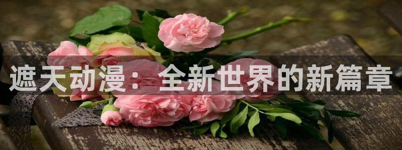 火狼官网动漫免费观看：遮天动漫：全新世界的新篇章